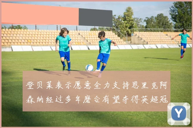 登贝莱表示愿意全力支持恩里克阿森纳经过多年磨合有望夺得英超冠军