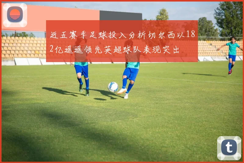 近五赛季足球投入分析切尔西以182亿遥遥领先英超球队表现突出