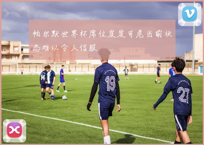 帕尔默世界杯席位岌岌可危当前状态难以令人信服