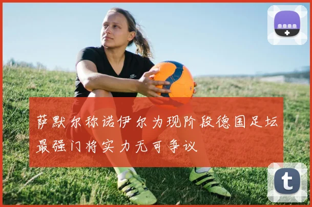 萨默尔称诺伊尔为现阶段德国足坛最强门将实力无可争议