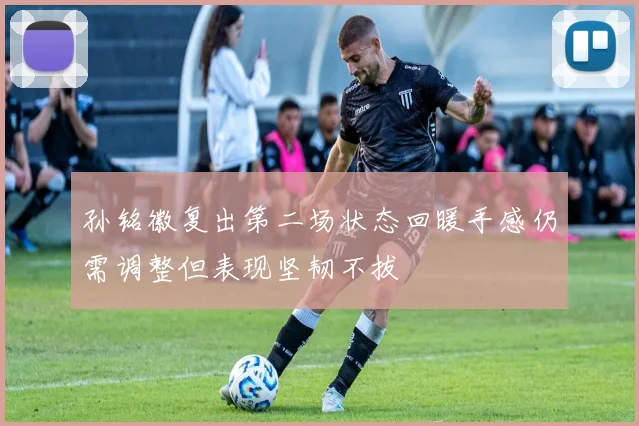 孙铭徽复出第二场状态回暖手感仍需调整但表现坚韧不拔