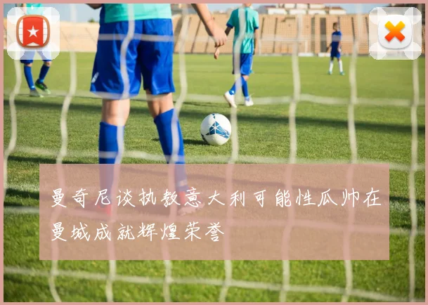 曼奇尼谈执教意大利可能性瓜帅在曼城成就辉煌荣誉