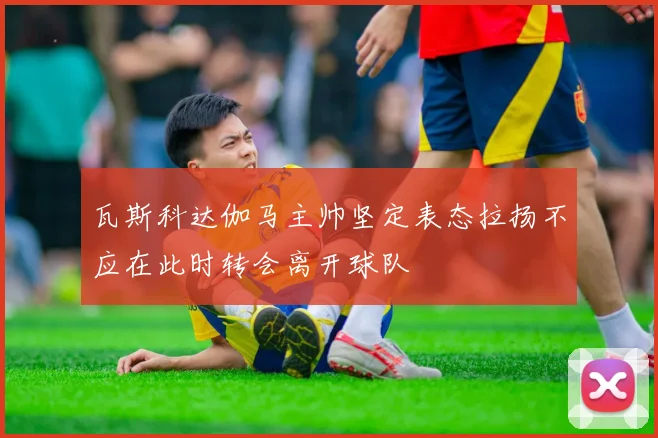 瓦斯科达伽马主帅坚定表态拉扬不应在此时转会离开球队