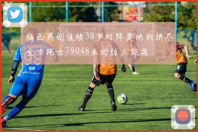 梅西再创佳绩38岁对阵奥地利拼尽全力跑出79048米的惊人距离