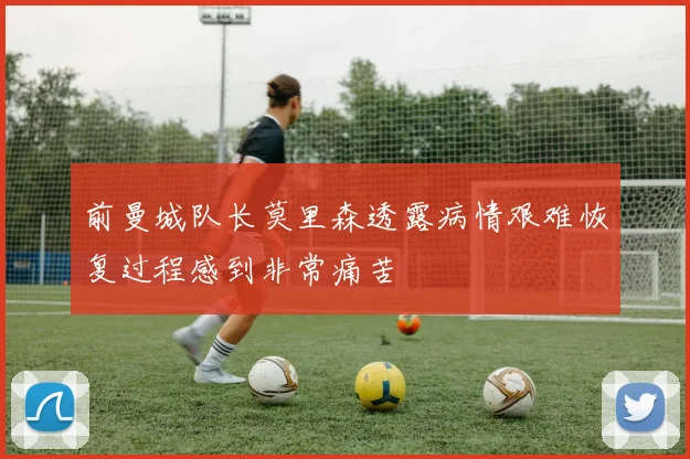 前曼城队长莫里森透露病情艰难恢复过程感到非常痛苦