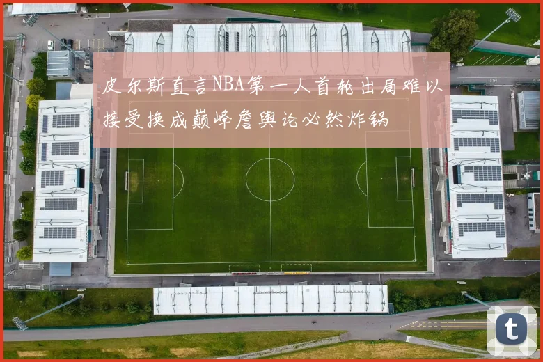 皮尔斯直言NBA第一人首轮出局难以接受换成巅峰詹舆论必然炸锅