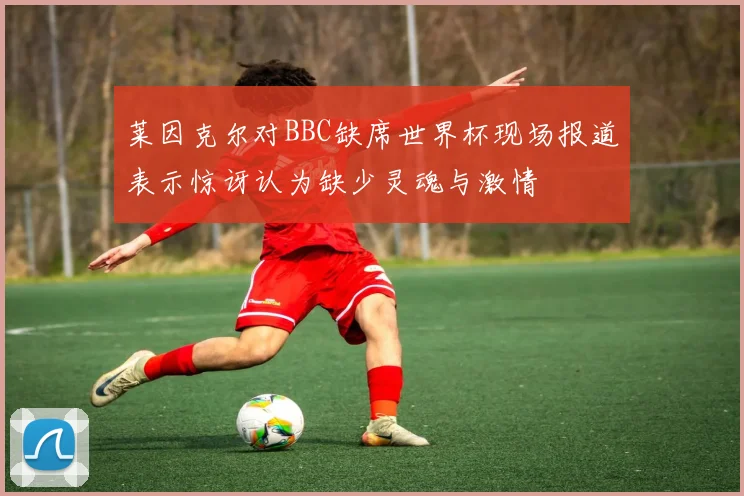 莱因克尔对BBC缺席世界杯现场报道表示惊讶认为缺少灵魂与激情