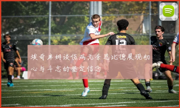 埃奇库姆谈伤病无奈恩比德展现初心与斗志的坚定信念