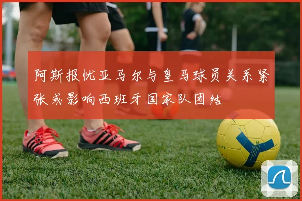 阿斯报忧亚马尔与皇马球员关系紧张或影响西班牙国家队团结