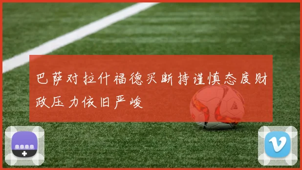 巴萨对拉什福德买断持谨慎态度财政压力依旧严峻