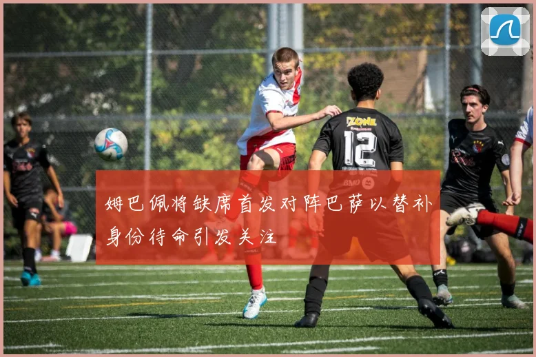 姆巴佩将缺席首发对阵巴萨以替补身份待命引发关注
