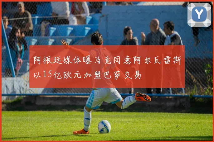 阿根廷媒体曝马竞同意阿尔瓦雷斯以15亿欧元加盟巴萨交易
