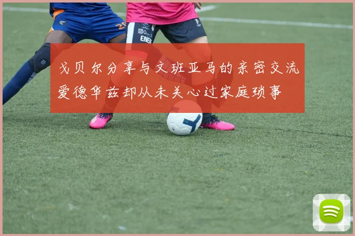 戈贝尔分享与文班亚马的亲密交流爱德华兹却从未关心过家庭琐事