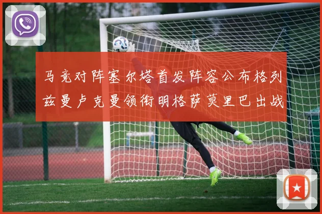 马竞对阵塞尔塔首发阵容公布格列兹曼卢克曼领衔明格萨莫里巴出战