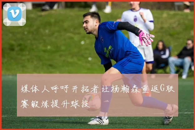 媒体人呼吁开拓者让杨瀚森重返G联赛锻炼提升球技