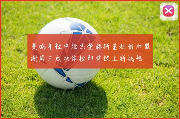 曼城年轻中场杰登赫斯基租借加盟谢周三成功体检即将披上新战袍