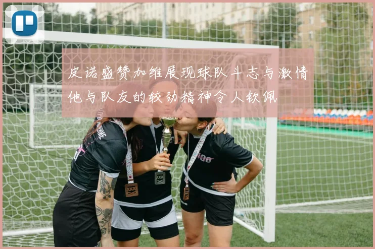 皮诺盛赞加维展现球队斗志与激情他与队友的较劲精神令人钦佩