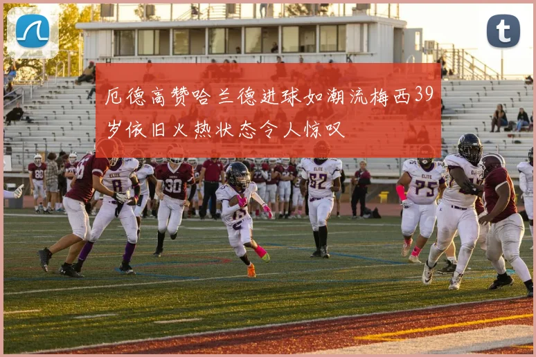 厄德高赞哈兰德进球如潮流梅西39岁依旧火热状态令人惊叹