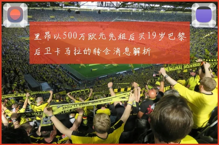里昂以500万欧元先租后买19岁巴黎后卫卡马拉的转会消息解析