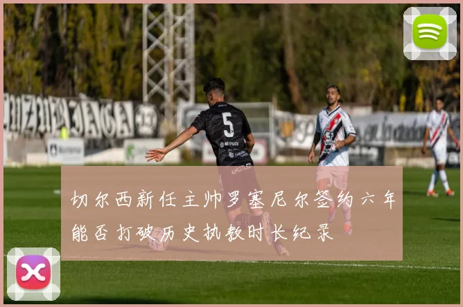 切尔西新任主帅罗塞尼尔签约六年能否打破历史执教时长纪录
