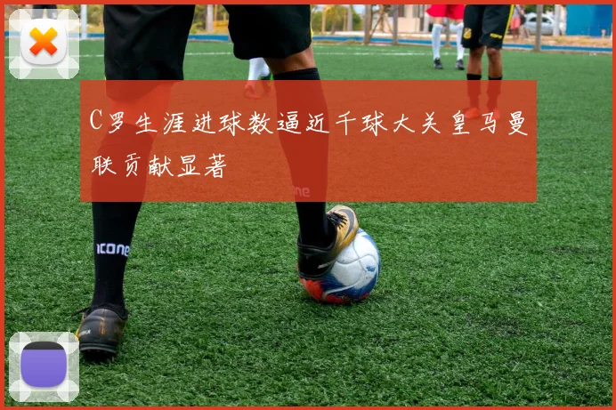 C罗生涯进球数逼近千球大关皇马曼联贡献显著